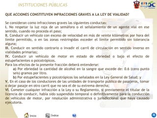 INSTITUCIONES PÚBLICAS QUE ACCIONES CONSTITUYEN INFRACCIONES GRAVES A LA LEY DE VIALIDAD?   Se consideran como infracciones graves las siguientes conductas: I.  No respetar la luz roja de un semáforo o el señalamiento de un agente vial en ese sentido, cuando no proceda el paso; II.  Conducir un vehículo con exceso de velocidad en más de veinte kilómetros por hora del límite permitido, o en las zonas restringidas exceder el límite permitido sin tolerancia alguna; III.  Conducir en sentido contrario o invadir el carril de circulación en sentido inverso en vialidades primarias; IV.  Conducir un vehículo de motor en estado de ebriedad o bajo el efecto de estupefacientes o psicotrópicos. Para los efectos de la presente fracción deberá entenderse: a)  Por ebriedad la cantidad de alcohol en la sangre que excede de: 0.6 (cero punto seis) gramos por litro. b)  Por estupefacientes y psicotrópicos los señalados en la Ley General de Salud; y V.  En el caso de los conductores de las unidades de transporte público de pasajeros, tomar o dejar pasaje en otro carril que no sea el de su extrema derecha; VI . Cometer cualquier infracción a la Ley o su Reglamento, si previamente el titular de la licencia de conducir, había sido suspendido temporal o definitivamente para la conducción de vehículos de motor, por resolución administrativa o jurisdiccional que haya causado ejecutoria. 