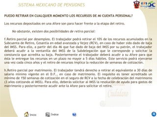 PUEDO RETIRAR EN CUALQUIER MOMENTO LOS RECURSOS DE MI CUENTA PERSONAL? Los recursos depositados en una Afore son para hacer frente a la etapa del retiro. No obstante, existen dos posibilidades de retiro parcial: Retiro parcial por desempleo. El trabajador podrá retirar el 10% de los recursos acumulados en la Subcuenta de Retiro, Cesantía en edad avanzada y Vejez (RCV), en caso de haber sido dado de baja del IMSS. Para ello, a partir del día 46 que fue dado de baja del IMSS por su patrón, el trabajador deberá acudir a la ventanilla del IMSS de la Subdelegación que le corresponde y solicitar la constancia que acredita su baja. Posteriormente el trabajador deberá acudir a su Afore para que ésta le entregue los recursos en un plazo no mayor a 5 días hábiles. Este servicio podrá ejercerse una vez cada cinco años y el retiro de recursos implica la reducción de semanas de cotización. Retiro parcial por matrimonio. El trabajador tendrá derecho a retirar el equivalente a 30 días de salario mínimo vigente en el D.F., en caso de matrimonio. El requisito es tener acreditado un mínimo de 150 semanas de cotización en el seguro de RCV a la fecha de celebración del matrimonio (3 años cotizando al IMSS). Para ello, deberás solicitar al IMSS la resolución de ayuda para gastos de matrimonio y posteriormente acudir ante la Afore para solicitar el retiro. SISTEMA MEXICANO DE PENSIONES 