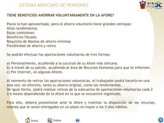 TIENE BENEFICIOS AHORRAR VOLUNTARIAMENTE EN LA AFORE? Pocos lo han aprovechado, pero el ahorro voluntario tiene grandes ventajas: Altos rendimientos  Bajas comisiones  Beneficios fiscales  Requisito de Montos de ahorro mínimos  Flexibilidad de ahorro y retiro  Se podrán efectuar las aportaciones voluntarias de tres formas: a) Personalmente, acudiendo a la sucursal de su Afore más cercana. b) A través de su patrón, acudiendo al área de Recursos Humanos para que te informen. c) Por Internet, en algunas Afores. Al momento de retirar las aportaciones voluntarias, el trabajador podrá hacerlo en una sola vez, en efectivo, tanto su ahorro original, como los rendimientos. De igual forma, podrá realizar retiros de la subcuenta de aportaciones voluntarias cada 2 ó 6 meses dependiendo de la Afore en la que se encuentre registrado. Para ello, deberá presentarse ante la Afore y tramitar la disposición de los recursos, mismos que le serán entregados en un plazo no mayor a los 5 días hábiles. SISTEMA MEXICANO DE PENSIONES 