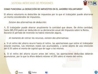 COMO FUNCIONA LA DEDUCCIÓN DE IMPUESTOS EN EL AHORRO VOLUNTARIO? El ahorro voluntario es deducible de impuestos por lo que el trabajador puede ahorrarse un monto considerable de impuestos. Existen dos alternativas de deducción: 1.  El trabajador puede ahorrar anualmente la cantidad que desee. De dicha cantidad, hasta $85,910 podrá ser deducido en su declaración anual del Impuesto sobre la Renta. Durante el periodo de inversión no habrá retención alguna. Al momento de retirar los recursos, existen dos alternativas: a. Si el retiro del ahorro ocurre hasta el retiro, las aportaciones que retire el trabajador estarán exentas. Los intereses reales son acumulables, y serán objeto de una retención del 0.5% sobre el monto de capital que de lugar a los mismos. b. Si el retiro del ahorro ocurre antes del retiro, las aportaciones deducidas deberán acumularse, por lo que la Afore deberá retener el 20% sobre el monto del retiro. SISTEMA MEXICANO DE PENSIONES 