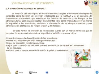 ¿LA INVERSIÓN DE RECURSOS ES SEGURA?    La inversión del ahorro para el retiro se encuentra sujeta a un conjunto de reglas de conocidas como Régimen de Inversión establecido por la CONSAR y a un conjunto de lineamientos prudenciales que establecen los Comités de Inversión y de Riesgos de las administradoras. Este grupo de reglas y lineamientos tiene como finalidad proveer un marco de seguridad a las inversiones, mediante la disminución de los riesgos operativos y una administración profesional de riesgos legales y de mercado.   De esta forma, la inversión de los recursos cuenta con un marco normativo que le permiten tener un nivel adecuado de seguridad al establecerse entre otros:   Lineamientos para la diversificación de las inversiones.  Niveles máximos de exposición a riesgos de mercado.  Reglas de operación y mejores prácticas.  Reglas para la división de funciones que evitan conflictos de interés en la inversión   de los recursos.  Políticas para la revelación de información al público inversionista.  SISTEMA MEXICANO DE PENSIONES 