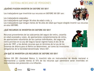 ¿QUIÉNES PUEDEN INVERTIR EN SIEFORE XXI SB1?    Los trabajadores que invertirán sus recursos en SIEFORE XXI SB1 son:   Los trabajadores asignados; Los trabajadores que tengan 56 años de edad o más, y Los trabajadores que tengan menos de 56 años de edad que hayan elegido invertir sus recursos en esta SIEFORE.   ¿QUÉ RECURSOS SE INVIERTEN EN SIEFORE XXI SB1?    Recursos provenientes de las subcuentas del seguro de retiro, cesantía en edad avanzada y vejez, de aportaciones complementarias de retiro, de aportaciones voluntarias de las cuentas individuales, del seguro de retiro previsto en la Ley del Seguro Social vigente hasta el día 30 de junio de 1997, y los demás recursos que en términos de la Ley de los Sistemas de Ahorro para el Retiro se determinen, así como las inversiones obligatorias de la Sociedad denominada "Afore XXI".    ¿EN QUÉ SE INVIERTEN LOS RECURSOS DE SIEFORE XXI SB1?    Siefore XXI SB1 (Sociedad Básica 1) invertirá sólo en instrumentos de deuda nacional e internacional y cuando menos el 51% de los recursos que administre serán invertidos en instrumentos con protección a la inflación.  SISTEMA MEXICANO DE PENSIONES 