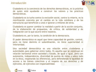 Introducción Ciudadanía es la conciencia de los derechos democráticos, es la práctica de quien está ayudando a construir los valores y las prácticas democráticas. Ciudadanía es la lucha contra la exclusión social, contra la miseria, es la movilización concreta por el cambio en la vida cotidiana y de las estructuras que benefician a unos e ignoran a millones de otros.  Ciudadanía es querer cambiar la realidad a partir de la acción conjunta, de la elaboración de propuestas, de crítica, de solidaridad y de indignación con lo que ocurre entre nosotros. Ciudadanía es, por lo tanto, la condición de la democracia.  El poder democrático es aquel que tiene capacidad de gestión, control, pero no tiene dominio ni subordinación, no tiene superioridad ni inferioridad.  Una sociedad democrática es una relación entre ciudadanos y autoridades para gobernar entre todos. Es aquella que se construye en relación horizontal entre sociedad y Estado, de igual a igual, pero con autonomía, independencia, diversidad de puntos de vistas y sobre todo en la ética, respetando las diferencias, pero defendiendo la igualdad de acceso a los bienes colectivos y el respeto de sus derechos y de ejércelos, de ejércelos con responsabilidad. 