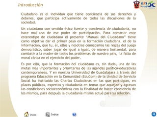 Introducción Ciudadano es el individuo que tiene conciencia de sus derechos y deberes, que participa activamente de todas las discusiones de la sociedad.  Un ciudadano con sentido ético fuerte y conciencia de ciudadanía, no hace mal uso de ese poder de participación. Para construir este estereotipo de ciudadano el presente “Manual del Ciudadano” tiene como objetivo dar el primer paso en la formación ciudadana, el de la información, que tu, él, ellos y nosotros conozcamos las reglas del juego democrático, saber jugar de igual a igual, de manera horizontal, para combatir a la madre de todos los problemas de nuestro país,  la falta de moral cívica en el ejercicio del poder.  Es por ello, que la formación del ciudadano es, sin duda, una de las metas más importantes y prioritarias de las agendas político-educativas contemporáneas. Y en nuestra Universidad de Guadalajara a través del programa Educación en la Comunidad (EduCom) de la Unidad de Servicio Social ha instituido las Charlas Ciudadanas en las que participan, en plazas públicas, expertos y ciudadanía en temas que aquejan y agravan las condiciones socioeconómicas con la finalidad de hacer conciencia de los mismos, para después la ciudadanía misma actué para su solución. 