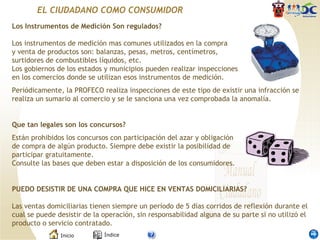 Los Instrumentos de Medición Son regulados? Los instrumentos de medición mas comunes utilizados en la compra y venta de productos son: balanzas, pesas, metros, centímetros, surtidores de combustibles líquidos, etc. Los gobiernos de los estados y municipios pueden realizar inspecciones en los comercios donde se utilizan esos instrumentos de medición.  Periódicamente, la PROFECO realiza inspecciones de este tipo de existir una infracción se realiza un sumario al comercio y se le sanciona una vez comprobada la anomalía.  Que tan legales son los concursos? Están prohibidos los concursos con participación del azar y obligación de compra de algún producto. Siempre debe existir la posibilidad de participar gratuitamente. Consulte las bases que deben estar a disposición de los consumidores.  PUEDO DESISTIR DE UNA COMPRA QUE HICE EN VENTAS DOMICILIARIAS? Las ventas domiciliarias tienen siempre un período de 5 días corridos de reflexión durante el cual se puede desistir de la operación, sin responsabilidad alguna de su parte si no utilizó el producto o servicio contratado.  EL CIUDADANO COMO CONSUMIDOR 