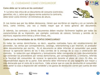 Como debe ser la Letra en los contratos? 1-  La letra más chica de un documento de consumo (contratos; garantías; etc.), salvo que alguna norma autorice lo contrario, debe tener como mínimo 1,8 milímetros de altura. 2-  Los textos que por ley deban destacarse, tienen que escribirse en negrita y en un tamaño de letra, como mínimo, una vez y media mayor que el texto general del documento. 3-  Además, los contratos y demás documentos deben resultar fácilmente legibles por todas las características de su impresión, por ejemplo: contraste de colores; formato y sentido de la escritura; espacios entre letras y entre líneas, etc.  Cuales son las formalidades de las VENTAS DOMICILIARIAS? En todas las ventas domiciliarias, es decir, aquellas realizadas fuera del establecimiento del proveedor, las ventas por correspondencia, catalogo, telemarketing o por Internet, el prestador debe documentarlas por escrito.  En el documento se debe informar al consumidor que puede revocar la operación dentro de los 5 días corridos de la entrega de la cosa o celebración del contrato.  la redacción que obligatoria y textualmente debe consignarse en toda documentación que extiendan los proveedores por ventas domiciliarias, por correspondencia, y similares, referida a la facultad del consumidor de revocar la operación durante el plazo de cinco (5) días, sin responsabilidad alguna de su parte. Este derecho debe informarse en una tipografía aún mayor y más destacada que el resto de la escritura.  Cabe aclarar que en caso de devolución el consumidor debe poner la cosa a disposición del vendedor y los gastos de devolución corren por cuenta de este último.  EL CIUDADANO COMO CONSUMIDOR 