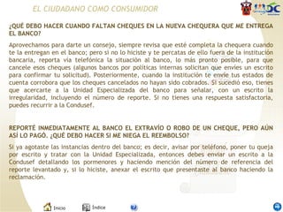 ¿QUÉ DEBO HACER CUANDO FALTAN CHEQUES EN LA NUEVA CHEQUERA QUE ME ENTREGA EL BANCO? Aprovechamos para darte un consejo, siempre revisa que esté completa la chequera cuando te la entregan en el banco; pero si no lo hiciste y te percatas de ello fuera de la institución bancaria, reporta vía telefónica la situación al banco, lo más pronto posible, para que cancele esos cheques (algunos bancos por políticas internas solicitan que envíes un escrito para confirmar tu solicitud). Posteriormente, cuando la institución te envíe tus estados de cuenta corrobora que los cheques cancelados no hayan sido cobrados. Si sucedió eso, tienes que acercarte a la Unidad Especializada del banco para señalar, con un escrito la irregularidad, incluyendo el número de reporte. Si no tienes una respuesta satisfactoria, puedes recurrir a la Condusef.    REPORTÉ INMEDIATAMENTE AL BANCO EL EXTRAVÍO O ROBO DE UN CHEQUE, PERO AÚN ASÍ LO PAGÓ. ¿QUÉ DEBO HACER SI ME NIEGA EL REEMBOLSO? Si ya agotaste las instancias dentro del banco; es decir, avisar por teléfono, poner tu queja por escrito y tratar con la Unidad Especializada, entonces debes enviar un escrito a la Condusef detallando los pormenores y haciendo mención del número de referencia del reporte levantado y, si lo hiciste, anexar el escrito que presentaste al banco haciendo la reclamación. EL CIUDADANO COMO CONSUMIDOR 