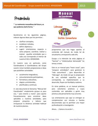 O.N.G. APASDOWN San Miguel - Santiago, Chile www.ApasDown.org
Manual del Coordinador - Grupo Juvenil de O.N.G. APASDOWN 2013
1
Preámbulo
“ Lo realmente maravilloso del futuro, es
que podemos darle forma. “
Quisiéramos en las siguientes páginas,
esbozar algunas ideas que nos permitan :
 clarificar conceptos,
 establecer métodos,
 definir objetivos y
 sugerir orientaciones respecto a
cómo preparar, coordinar, realizar y
evaluar aquellas actividades que a
cada uno corresponda al interior de
nuestra O.N.G. APASDOWN.
En nuestro caso en particular, como
Coordinadores ó Coordinadoras del Grupo
Juvenil, incluir también proposiciones e ideas
que posibiliten actividades:
 socialmente integradoras,
 comunitariamente participativas,
 formativas y educativas,
 alegres y entretenidas,
 planificadas y continuas.
A este documento le llamamos “Manual del
Coordinador” simplemente porque es para
eso, “ para tenerlo a mano”, para ojearlo
frecuentemente; para encontrar ideas
aplicables a nuestras actividades, para
preparar proyectos y talleres que
enriquezcan la dinámica actividad habitual
de nuestros jóvenes.
Te
proponemos que nos hagas aportes al
contenido del manual, de modo tal de
actualizarlo y enriquecerlo cada año.
Escapa a la intención de estas páginas el
“teorizar” o “intelectualizar demasiado” los
temas a tratar.
Este es un manual para “hacer cosas”, para
“preparar actividades”, para gestionar la
“vida comunitaria” ; para desarrollar el
“liderazgo”, de modo tal que la preparación
de una actividad específica que te
corresponda, su implementación y su
desarrollo, fluyan con facilidad y realismo.
En otras palabras, es un manual práctico,
para voluntarios prácticos y cuyos
contenidos son aplicables a gente muy
práctica y de pensamiento muy concreto.
Las orientaciones que aquí se entregan se
complementan con vínculos a fuentes
documentales que te permitan una mayor
profundización o investigación.
Ahora… ¡ Vamos a la acción !...
 