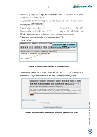 12



 Selecciona y copia el código de “embed” tal como se muestra en la parte
   derecha de la pantalla del video.
 Luego acceda al aula virtual Eqaula que está disponible y procedemos a activar

   edición para                  .
 A continuación en la barra de                      herramientas         “formato”
   hacemos clic en el botón para                     activar   la   tabulación   de
   HTML y poder agregar el código que hemos copiado anteriormente.
 En la nueva ventana describe el siguiente código HTML:
    “<p >“ “</p>”.




            Figura 8 Usuario docente: Ingreso de línea de código.


 Luego en el medio de la línea código HTML: “<p >“            “</p>”.colocamos la
   dirección el código de embed del video de youtube.(Véase la figura 9).




                                                                                      Manual del Docente




         Figura 9 Usuario docente: Disertación de código de embed del video.
 
