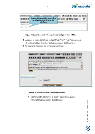 15




   Figura 13 Usuario docente: Descripción del código de línea HTML.


 Luego en el medio de la línea código HTML: “<p >“ “</p>”,colocamos la
   dirección el código de embed de la presentación de Slideshare.
 Para cerrarlo, hacemos clic en “guardar cambios”.




       Figura 14 Usuario docente: Cambios guardados.

       A continuación retornamos al curso y observamos que se
          incrustado la presentación de slideshare.
                                                                          Manual del Docente
 