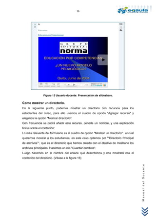 16




                 Figura 15 Usuario docente: Presentación de slideshare.

Como mostrar un directorio.
En la siguiente punto, podemos mostrar un directorio con recursos para los
estudiantes del curso, para ello usamos el cuadro de opción "Agregar recurso" y
elegimos la opción "Mostrar directorio".
Con frecuencia se podrá añadir este recurso, ponerle un nombre, y una explicación
breve sobre el contenido:
Lo más relevante del formulario es el cuadro de opción "Mostrar un directorio", el cual
queremos mostrar a los estudiantes, en este caso optamos por "“Directorio Principal
de archivos”", que es el directorio que hemos creado con el objetivo de mostrarlo los
archivos principales. Hacemos un clic "Guardar cambios".
Luego hacemos en el nombre del enlace que describimos y nos mostrará nos el
contenido del directorio. (Véase a la figura 16)
                                                                                          Manual del Docente
 