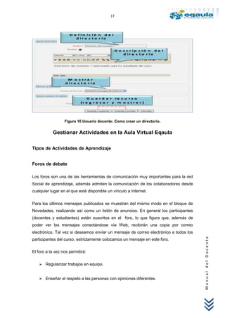 17




                  Figura 16 Usuario docente: Como crear un directorio.


           Gestionar Actividades en la Aula Virtual Eqaula

Tipos de Actividades de Aprendizaje


Foros de debate

Los foros son una de las herramientas de comunicación muy importantes para la red
Social de aprendizaje, además admiten la comunicación de los colaboradores desde
cualquier lugar en el que esté disponible un vínculo a Internet.

Para los últimos mensajes publicados se muestran del mismo modo en el bloque de
Novedades, realizando así como un listón de anuncios. En general los participantes
(docentes y estudiantes) están suscritos en el foro, lo que figura que, además de
poder ver los mensajes conectándose vía Web, recibirán una copia por correo
electrónico. Tal vez si deseamos enviar un mensaje de correo electrónico a todos los
                                                                                       Manual del Docente




participantes del curso, estrictamente colocamos un mensaje en este foro.

El foro a la vez nos permitirá:


    Regularizar trabajos en equipo.


    Enseñar el respeto a las personas con opiniones diferentes.
 