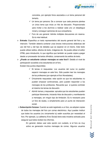 19



                  concretos, por ejemplo foros asociados a un tema personal del
                  temario.
               Un tema por persona: Da a conocer que cada persona plantea
                  un único tema que inicia un hilo de discusión. Proporcionado
                  para invitar a los alumnos a realizar cada uno un despliegue
                  inicial y conseguir opiniones de sus compañeros.
               Foro de uso general: Admite múltiples discusiones sin reserva.
                  Es lo más habitual.
 Entrada: Especifica un texto representativo del asunto general del foro y su
   intención. También debería contener unas breves instrucciones didácticas del
   uso del foro y del tipo de debates que se esperan en el mismo. Este texto
   puede utilizar estilos, efectos de texto, imágenes etc. Se puede utilizar el editor
   HTML para introducirlo, lo que significa que también se puede copiar-y-pegar
   desde un procesador de textos ofimático, conservando los estilos de texto.
 ¿Puede un estudiante colocar mensajes en este foro?: Detalla el nivel de
   participación accedida a los estudiantes en el foro.
   Existen tres puntos disponibles:
               Ni temas ni respuestas: Los usuarios del curso no pueden
                  esparcir mensajes en este foro. Sólo pueden leer los mensajes
                  de los profesores (por ejemplo el foro Novedades).
               Únicamente respuestas: esta opción es que los estudiantes no
                  pueden empezar controversias, pero pueden responder a los
                  mensajes de los profesores. Recuerda que si quieres controlar
                  al máximo los temas de discusión.
               Admitir temas y respuestas: aprueba que los estudiantes pueden
                  participar libremente, iniciando hilos de discusión y manifestando
                  a mensajes, sin ningún tipo de limitación. Es lo necesario para
                  un foro de dudas, o simplemente para un punto de interacción
                  social.
                                                                                         Manual del Docente




  Subscripción forzosa: Cuando se está registrado a un foro, se adoptan copias
    de todos los mensajes del foro por correo electrónico. Aquí puedes instituir
    que todos los usuarios (no únicamente tu) estén suscritos por necesidad al
    foro. Por ejemplo, La cafetería (Foro Social) tiene esta iniciativa activada para
    asegurar que todos reciben los informes.
          En general, debes usar esta opción con cuidado, si el foro es muy
          activo se generarán muchos mensajes de correo. Algunos usuarios
 