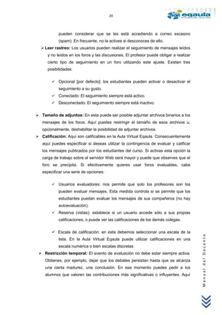 20



            pueden considerar que se les está accediendo a correo excesivo
            (spam). En frecuente, no la actives si desconoces de ello.
   Leer rastreo: Los usuarios pueden realizar el seguimiento de mensajes leídos
      y no leídos en los foros y las discusiones. El profesor puede obligar a realizar
      cierto tipo de seguimiento en un foro utilizando este ajuste. Existen tres
      posibilidades:


           Opcional [por defecto]: los estudiantes pueden activar o desactivar el
            seguimiento a su gusto.
           Conectado: El seguimiento siempre está activo.
           Desconectado: El seguimiento siempre está inactivo.

 Tamaño de adjuntos: En esta puede ser posible adjuntar archivos binarios a los
   mensajes de los foros. Aquí puedes restringir el tamaño de esos archivos u,
   opcionalmente, deshabilitar la posibilidad de adjuntar archivos.
 Calificación: Aquí son calificables en la Aula Virtual Eqaula. Consecuentemente
   aquí puedes especificar si deseas utilizar la contingencia de evaluar y calificar
   los mensajes publicados por los estudiantes del curso. Si activas esta opción la
   carga de trabajo sobre el servidor Web será mayor y puede que observes que el
   foro se precipita. Si efectivamente quieres usar foros evaluables, cabe
   especificar una serie de opciones:

           Usuarios evaluadores: nos permite que solo los profesores son los
            pueden evaluar mensajes. Esta medida controla si se permite que los
            estudiantes puedan evaluar los mensajes de sus compañeros (no hay
            autoevaluación).
           Reserva (vistas): establece si un usuario accede sólo a sus propias
            calificaciones, o puede ver las calificaciones de los demás colegas.

         Escala de calificación: en esta debemos seleccionar una escala de la
                                                                                         Manual del Docente




            lista. En la Aula Virtual Eqaula puede utilizar calificaciones en una
            escala numérica o bien escalas discretas
  Restricción temporal: El evento de evaluación no debe estar siempre activa.
     Obtienes, por ejemplo, dejar que los debates persistan hasta que se alcanza
     una cierta madurez, una conclusión. En ese momento puedes pedir a los
     alumnos que valoren las contribuciones más significativas o influyentes. Aquí
 