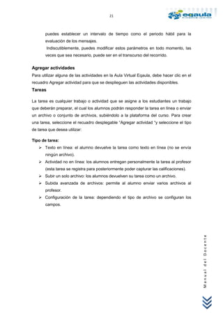 21



       puedes establecer un intervalo de tiempo como el periodo hábil para la
       evaluación de los mensajes.
         Indiscutiblemente, puedes modificar estos parámetros en todo momento, las
       veces que sea necesario, puede ser en el transcurso del recorrido.


Agregar actividades
Para utilizar alguna de las actividades en la Aula Virtual Eqaula, debe hacer clic en el
recuadro Agregar actividad para que se desplieguen las actividades disponibles.
Tareas

La tarea es cualquier trabajo o actividad que se asigne a los estudiantes un trabajo
que deberán preparar, el cual los alumnos podrán responder la tarea en línea o enviar
un archivo o conjunto de archivos, subiéndolo a la plataforma del curso. Para crear
una tarea, seleccione el recuadro desplegable “Agregar actividad “y seleccione el tipo
de tarea que desea utilizar:

Tipo de tarea:
    Texto en línea: el alumno devuelve la tarea como texto en línea (no se envía
       ningún archivo).
    Actividad no en línea: los alumnos entregan personalmente la tarea al profesor
       (esta tarea se registra para posteriormente poder capturar las calificaciones).
    Subir un solo archivo: los alumnos devuelven su tarea como un archivo.
    Subida avanzada de archivos: permite al alumno enviar varios archivos al
       profesor.
    Configuración de la tarea: dependiendo el tipo de archivo se configuran los
       campos.                                                                             Manual del Docente
 