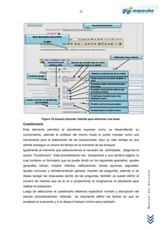 22




              Figura 19 Usuario docente: Interfaz para adicionar una tarea.
Cuestionario
Este elemento permitirá al estudiante expresar como va desarrollando su
conocimiento, además el profesor del mismo modo lo podrá manejar como una
herramienta para la elaboración de las evaluaciones. Aquí su vital ventaja es que
admite conseguir un ahorro de tiempo en el momento de los ensayos.
Igualmente al momento que seleccionamos el recuadro de Actividades , elegimos la
opción “Cuestionario” .Este procedimiento nos transportará a una ventana página, la
cual contiene un formulario que se puede dividir en los siguientes apartados: ajustes
generales, tiempo, mostrar, intentos, calificaciones, revisar opciones, seguridad,
ajustes comunes y retroalimentación general, mezclar las preguntas, además si se
                                                                                        Manual del Docente




desea barajar las respuestas dentro de las preguntas, también se puede definir el
número de intentos que se le va a proporcionar la congruencia al estudiante para
realizar la evaluación.
Luego de seleccionar el cuestionario debemos especificar nombre y descripción del
estudio (procedimientos). Además       es importante definir las fechas en que se
empleará la evaluación y si lo desea el tiempo mínimo para realizarlo.
 