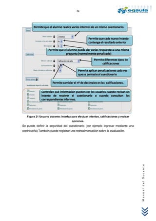 24




   Figura 21 Usuario docente: Interfaz para efectuar intentos, calificaciones y revisar
                                       opciones.
Se puede definir la seguridad del cuestionario (por ejemplo ingresar mediante una
contraseña).También puede registrar una retroalimentación sobre la evaluación.



                                                                                          Manual del Docente
 