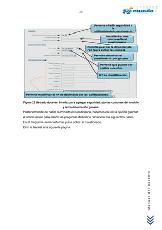 25




Figura 22 Usuario docente: Interfaz para agregar seguridad, ajustes comunes del modulo
                               y retroalimentación general.
Posteriormente de haber culminado el cuestionario, hacemos clic en la opción guardar.
A continuación para añadir las preguntas debemos considerar los siguientes pasos
En el diagrama semanal/temas pulse sobre el cuestionario.
Esto le llevará a la siguiente página:




                                                                                         Manual del Docente
 
