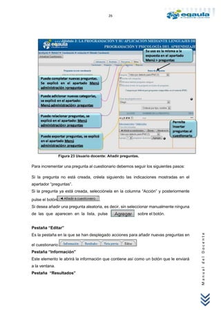 26




                 Figura 23 Usuario docente: Añadir preguntas.

Para incrementar una pregunta al cuestionario debemos seguir los siguientes pasos:

Si la pregunta no está creada, créela siguiendo las indicaciones mostradas en el
apartador “preguntas”.
Si la pregunta ya está creada, selecciónela en la columna “Acción” y posteriormente

pulse el botón                         .
Si desea añadir una pregunta aleatoria, es decir, sin seleccionar manualmente ninguna
de las que aparecen en la lista, pulse                      sobre el botón.


Pestaña “Editar”
                                                                                        Manual del Docente




Es la pestaña en la que se han desplegado acciones para añadir nuevas preguntas en

el cuestionario.
Pestaña “Información”
Este elemento le abrirá la información que contiene así como un botón que le enviará
a la ventana.
Pestaña “Resultados”
 