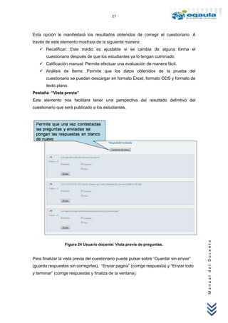 27



Esta opción le manifestará los resultados obtenidos de corregir el cuestionario. A
través de este elemento mostrara de la siguiente manera:
    Recalificar: Este medio es ajustable si se cambia de alguna forma el
       cuestionario después de que los estudiantes ya lo tengan culminado.
    Calificación manual: Permite efectuar una evaluación de manera fácil.
    Análisis de Ítems: Permite que los datos obtenidos de la prueba del
       cuestionario se puedan descargar en formato Excel, formato ODS y formato de
       texto plano.
Pestaña “Vista previa”
Este elemento nos facilitara tener una perspectiva del resultado definitivo del
cuestionario que será publicado a los estudiantes.




                                                                                          Manual del Docente




                  Figura 24 Usuario docente: Vista previa de preguntas.


Para finalizar la vista previa del cuestionario puede pulsar sobre “Guardar sin enviar”
(guarda respuestas sin corregirlas), “Enviar pagina” (corrige respuesta) y “Enviar todo
y terminar” (corrige respuestas y finaliza de la ventana).
 