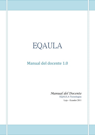 1




   EQAULA

Manual del docente 1.0




              Manual del Docente
                   EQAULA Tecnologías
                      Loja – Ecuador 2011




          1
 
