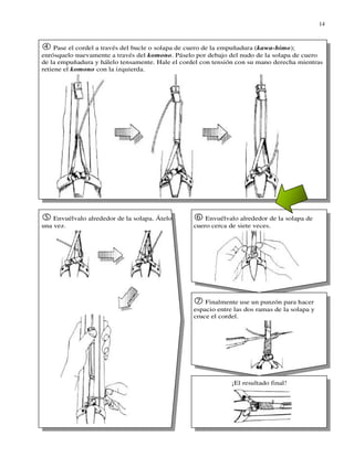 14



     Pase el cordel a través del bucle o solapa de cuero de la empuñadura (kawa-himo);
enrósquelo nuevamente a través del komono. Páselo por debajo del nudo de la solapa de cuero
de la empuñadura y hálelo tensamente. Hale el cordel con tensión con su mano derecha mientras
retiene el komono con la izquierda.




    Envuélvalo alrededor de la solapa. Átelo          Envuélvalo alrededor de la solapa de
una vez.                                          cuero cerca de siete veces.




                                                      Finalmente use un punzón para hacer
                                                  espacio entre las dos ramas de la solapa y
                                                  cruce el cordel.




                                                               ¡El resultado final!
 