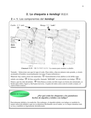 18




                     2 . L a c h a q u e t a o k e n d o g i 剣道衣
2 — 1. L o s c o m p o n e n t e s d el k e n d o g i

Cuello えり (eri)                         Manga そで (sode)
         襟                                      袖



Cintas
del
pecho
むねひも
胸紐
(himo)




              Umanori 馬乗（後ろの切り込み）La ranura para montar a caballo

Tamaño：Seleccione uno que le tape el codo. Para niños, elija un número más grande, y cósalo
acortando el hombro ocasionalmente (ver pag.15 para referencia.)
Material: hay cuatro clases de materiales.    Generalmente el de adultos es de doble capa,
teñido con índigo.     El fino amarillo, llamado “KINARI” no está teñido con índigo.      El
blanco, que ha sido desteñido.       Tela blanca cosida con hilo negro en forma de entramado, es
hecho para niños, ligero y fácil para moverse. A parte de todos estos está el cosido a mano, el
cual es bien costoso.




Apuntes de Conocimiento
                                  ¿Por qué están las chaquetas y los pantalones
                             hechos de algodón y teñidos con índigo?

Parcialmente debido a la tradición. Sin embargo, el algodón teñido con índigo es también la
mejor selección debido a que no se deteriora fácilmente con el sudor, se ve mejor mientras más
se usa y también es ligeramente desinfectante.
 