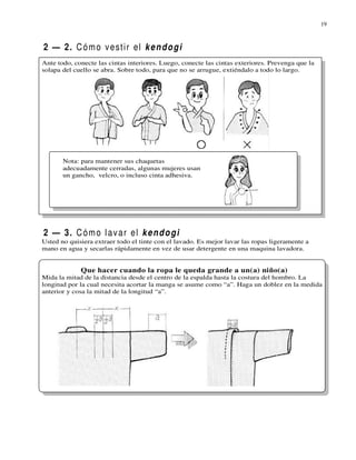 19



2 — 2. C ó m o v e st i r el k e n d o g i
Ante todo, conecte las cintas interiores. Luego, conecte las cintas exteriores. Prevenga que la
solapa del cuello se abra. Sobre todo, para que no se arrugue, extiéndalo a todo lo largo.




       Nota: para mantener sus chaquetas
       adecuadamente cerradas, algunas mujeres usan
       un gancho, velcro, o incluso cinta adhesiva.




2 — 3. C ó m o l a v a r el k e n d o g i
Usted no quisiera extraer todo el tinte con el lavado. Es mejor lavar las ropas ligeramente a
mano en agua y secarlas rápidamente en vez de usar detergente en una maquina lavadora.


             Que hacer cuando la ropa le queda grande a un(a) niño(a)
Mida la mitad de la distancia desde el centro de la espalda hasta la costura del hombro. La
longitud por la cual necesita acortar la manga se asume como “a”. Haga un doblez en la medida
anterior y cosa la mitad de la longitud “a”.
 