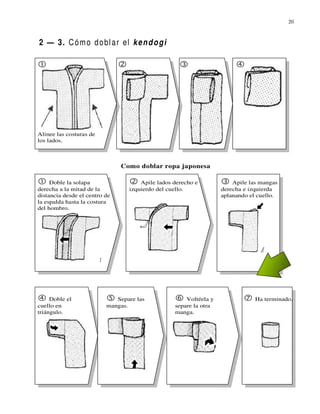 20



2 — 3. C ó m o d o bl a r el k e n d o g i




Alinee las costuras de
los lados.



                               Como doblar ropa japonesa

     Doble la solapa                 Apile lados derecho e            Apile las mangas
derecha a la mitad de la         izquierdo del cuello.            derecha e izquierda
distancia desde el centro de                                      aplanando el cuello.
la espalda hasta la costura
del hombro.




     Doble el                Separe las              Voltéela y               Ha terminado.
cuello en                 mangas.                separe la otra
triángulo.                                       manga.
 
