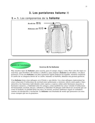 21



                       3. Los pantalones hakama 袴
3 — 1. L o s c o m p o n e n t e s d e l a h a k a m a
                     Koshi-ita   腰板

                     Hakama-obi 袴帯




Apuntes de Conocimiento
                                    Acerca de la hakama
Hay muchos tipos de hakama: para cacería, para el campo, larga y corta. Pero solo dos tipos se
usan hoy: para hombres (de montar a caballo) y para mujeres (hakama no dividida y sin placa
posterior.) Usar una hakama con placa posterior rígida endereza la espalda, mientras mantiene
el cuello de su chaqueta detrás de su cuello, halando su barbilla, dándole una postura perfecta.

Una hakama tiene cinco pliegues en el frente y uno detrás. Los cinco pliegues representan las
cinco relaciones Confucianas de rectitud entre gobernante y ministro; afecto entre padre e hijo;
atención a las funciones individuales entre esposo y esposa; orden entre hermanos mayores y
hermanos menores, y fidelidad entre los amigos; como también las cinco virtudes Confucianas
de humanidad, rectitud, decoro, sabiduría y fidelidad. El pliegue individual nos recuerda que así
como la lealtad y la piedad filial son una y la misma, nosotros debemos seguir el verdadero
camino sin decepción o vacilación. La hakama esta diseñada de modo que pensemos en estas
cosas siempre que nos la ponemos.
 