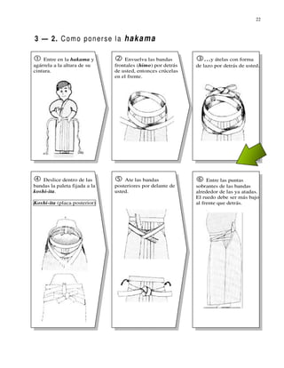 22



3 — 2. C o m o p o n e r s e l a h a k a m a

    Entre en la hakama y           Envuelva las bandas          ...y átelas con forma
agárrela a la altura de su     frontales (himo) por detrás   de lazo por detrás de usted.
cintura.                       de usted, entonces crúcelas
                               en el frente.




    Deslice dentro de las          Ate las bandas                 Entre las puntas
bandas la paleta fijada a la   posteriores por delante de    sobrantes de las bandas
koshi-ita.                     usted.                        alrededor de las ya atadas.
                                                             El ruedo debe ser más bajo
Koshi-ita (placa posterior)                                  al frente que detrás.
 
