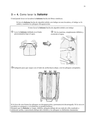 24




3 — 4. C o m o l a v a r l a h a k a m a
Usted puede lavar en lavadora la hakama hecha de fibras sintéticas.

       Si lava la hakama hecha de algodón teñido con índigo en una lavadora, el índigo se le
       saldrá y también los pliegues desaparecerán.

                      Como lavar la hakama hecha de algodón teñido con índigo

    Lave la hakama doblada en el baño                  No la exprima, simplemente dóblela y
    presionándola bajo el agua.                    escúrrale el agua.




   Cuélguela para que seque con el lado de arriba hacia abajo, con los pliegues arreglados.




Si la lava de esta forma los pliegues no desaparecerán y permanecerá desarrugada. Si la seca en
secadora se arrugará y si la plancha se pondrá brillosa.
Después que la hakama se seque, dóblela, póngala debajo de un cojín de silla cuadrado y
siéntesele arriba, o presiónela debajo del colchón y los pliegues se definirán claramente.
 