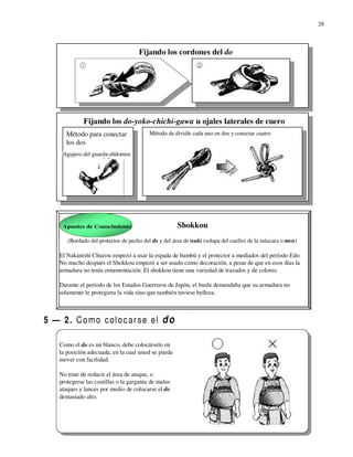 28



                                     Fijando los cordones del do




              Fijando los do-yoko-chichi-gawa u ojales laterales de cuero
      Método para conectar                Método de dividir cada uno en dos y conectar cuatro
      los dos
     Agujero del guarda-abdomen




     Apuntes de Conocimiento                          Shokkou
       (Bordado del protector de pecho del do y del área de tsuki (solapa del cuello) de la máscara o men)

    El Nakanishi Chuzou empezó a usar la espada de bambú y el protector a mediados del período Edo.
    No mucho después el Shokkou empezó a ser usado como decoración, a pesar de que en esos días la
    armadura no tenía ornamentación. El shokkou tiene una variedad de trazados y de colores.

    Durante el período de los Estados Guerreros de Japón, el bushi demandaba que su armadura no
    solamente le protegiera la vida sino que también tuviese belleza.



5 — 2. C o m o c ol o c a r s e el d o

    Como el do es un blanco, debe colocárselo en
    la posición adecuada, en la cual usted se pueda
    mover con facilidad.

    No trate de reducir el área de ataque, o
    protegerse las costillas o la garganta de malos
    ataques y lances por medio de colocarse el do
    demasiado alto.
 