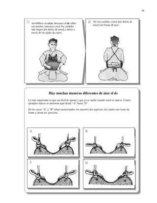 29



                                                           Ate los cordeles cortos por detrás de
  Arrodíllese en seiza, descanse el do sobre
                                                           usted con forma de lazo.
  sus muslos, entonces cruce los cordeles
  más largos por detrás de usted y átelos a
  través de los ojales de cuero.




                  Hay muchas maneras diferentes de atar el do
Lo más importante es que sea fácil de ajustar y que no se suelte cuando usted se mueve. Cuatro
ejemplos típicos se muestran aquí desde “A” hasta “D”.

De los casos “A” y “B” abajo mencionados, les muestro dos aspectos, los cuales son vistos de
frente y desde mi posición.
 