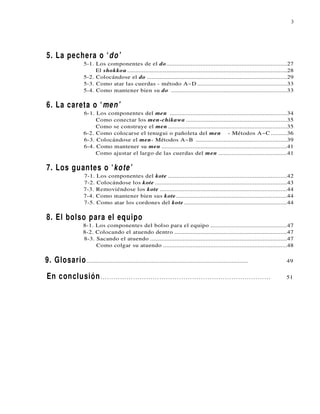 3




5. La pechera o ‘do’
                     5-1. Los componentes de el do..........................................................................27
                          El shokkou ..................................................................................................28
                     5-2. Colocándose el do ......................................................................................29
                     5-3. Como atar las cuerdas - método A~D .......................................................33
                     5-4. Como mantener bien su do .......................................................................33

6. La careta o ‘men’
                     6-1. Los componentes del men ........................................................................34
                          Como conectar los men-chikawa ..............................................................35
                          Como se construye el men .........................................................................35
                     6-2. Como colocarse el tenugui o pañoleta del men - Métodos A~C ..........36
                     6-3. Colocándose el men- Métodos A~B ........................................................39
                     6-4. Como mantener su men .............................................................................41
                          Como ajustar el largo de las cuerdas del men ..........................................41

7. Los guantes o ‘kote’
                     7-1. Los componentes del kote .........................................................................42
                     7-2. Colocándose los kote .................................................................................43
                     7-3. Removiéndose los kote ..............................................................................44
                     7-4. Como mantener bien sus kote ....................................................................44
                     7-5. Como atar los cordones del kote ...............................................................44

8. El bolso para el equipo
                    8-1. Los componentes del bolso para el equipo ...............................................47
                    8-2. Colocando el atuendo dentro .....................................................................47
                    8-3. Sacando el atuendo ....................................................................................47
                         Como colgar su atuendo ............................................................................48

9. Glosario ...................................................................................................                      49


En conclusión ……………………………………………………………………                                                                                             51
 