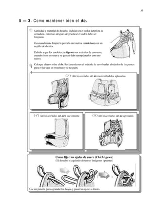 33



5 — 3. C o m o m a nt e n e r b i e n el d o .

          Salinidad y material de desecho incluido en el sudor deteriora la
          armadura. Entonces después de practicar el sudor debe ser
          limpiado.

          Ocasionalmente limpie la porción decorativa (shokkou) con un
          cepillo de dientes.

          Debido a que los cordeles y chigawa son artículos de consumo,
          cuando éstos se rozan y se gastan debe reemplazarlos con uno
          nuevo.

          Coloque el tare sobre el do. Recomendamos el método de envolverlas alrededor de las puntas
          para evitar que se retuerzan y se rasguen.


                                             Ate los cordeles del do manteniéndolos aplanados




               Ate los cordeles del tare suavemente                   Ate los cordeles del do apretados




                              Como fijar los ojales de cuero (Chichi-gawa)
                              (El derecho e izquierdo deben ser imágenes opuestas)




      Use un punzón para agrandar los hoyos y pasar los ojales a través.
 