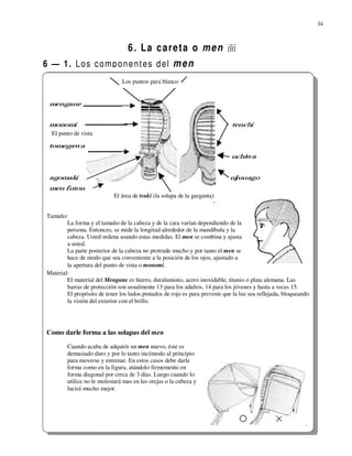 34



                                   6. La careta o men 面
6 — 1. L o s c o m p o n e n t e s d el m e n
                                Los puntos para blanco




   El punto de vista




                             El área de tsuki (la solapa de la garganta)


 Tamaño:
         La forma y el tamaño de la cabeza y de la cara varían dependiendo de la
         persona. Entonces, se mide la longitud alrededor de la mandíbula y la
         cabeza. Usted ordena usando estas medidas. El men se combina y ajusta
         a usted.
         La parte posterior de la cabeza no protrude mucho y por tanto el men se
         hace de modo que sea conveniente a la posición de los ojos, ajustado a
         la apertura del punto de vista o monomi.
 Material:
         El material del Mengane es hierro, duraluminio, acero inoxidable, titanio o plata alemana. Las
         barras de protección son usualmente 13 para los adultos, 14 para los jóvenes y hasta a veces 15.
         El propósito de tener los lados pintados de rojo es para prevenir que la luz sea reflejada, bloqueando
         la visión del exterior con el brillo.




 Como darle forma a las solapas del men
         Cuando acaba de adquirir un men nuevo, éste es
         demasiado duro y por lo tanto incómodo al principio
         para moverse y entrenar. En estos casos debe darle
         forma como en la figura, atándolo firmemente en
         forma diagonal por cerca de 3 días. Luego cuando lo
         utilice no le molestará mas en las orejas o la cabeza y
         lucirá mucho mejor.
 