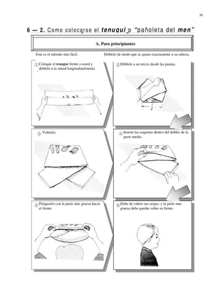 36



6 — 2. C o m o c ol o c a r s e el t e n u g u i o “ p a ñ o l e t a d e l m e n ”

                                              A. Para principiantes

    Este es el método más fácil.                  Dóblelo de modo que se ajuste exactamente a su cabeza.

      Coloque el tenugui frente a usted y                   Dóblelo a un tercio desde las puntas.
      dóblelo a la mitad longitudinalmente.




        Voltéelo.                                             Inserte las esquinas dentro del dobles de la
                                                              parte media.




      Póngaselo con la parte más gruesa hacia               Debe de cubrir sus orejas, y la parte mas
      el frente.                                            gruesa debe quedar sobre su frente.
 