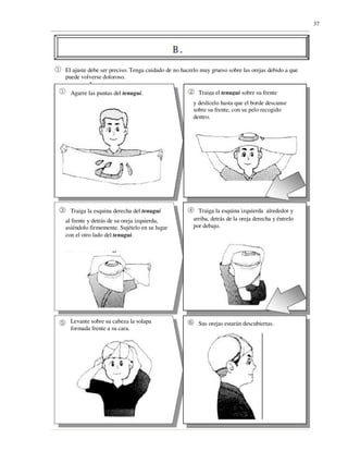 37




El ajuste debe ser preciso. Tenga cuidado de no hacerlo muy grueso sobre las orejas debido a que
puede volverse doloroso.

  Agarre las puntas del tenugui.                      Traiga el tenugui sobre su frente
                                                    y deslícelo hasta que el borde descanse
                                                    sobre su frente, con su pelo recogido
                                                    dentro.




  Traiga la esquina derecha del tenugui               Traiga la esquina izquierda alrededor y
al frente y detrás de su oreja izquierda,           arriba, detrás de la oreja derecha y éntrelo
asiéndolo firmemente. Sujételo en su lugar          por debajo.
con el otro lado del tenugui.




  Levante sobre su cabeza la solapa                   Sus orejas estarán descubiertas.
  formada frente a su cara.
 