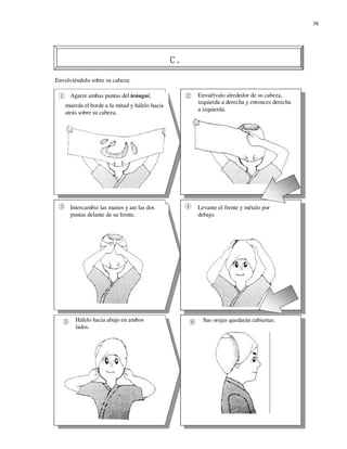 38




Envolviéndolo sobre su cabeza:

      Agarre ambas puntas del tenugui,          Envuélvalo alrededor de su cabeza,
                                                izquierda a derecha y entonces derecha
    muerda el borde a la mitad y hálelo hacia
                                                a izquierda.
    atrás sobre su cabeza.




      Intercambie las manos y ate las dos       Levante el frente y métalo por
      puntas delante de su frente.              debajo.




        Hálelo hacia abajo en ambos               Sus orejas quedarán cubiertas.
        lados.
 