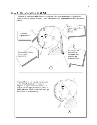 39



6 — 3. C o l o c á n d o s e el m e n
     Usted debe de colocarse el men de modo tal que pueda ver a través del monomi, la apertura mas
     amplia de la rejilla entre las barras 6ta y 7ma. Si usted ve a través del monomi su postura podría estar
     correcta.



                                                                                 La parte posterior de su
                                                                                 cabeza no debe
                                                                                 sobresalir
         El monomi
         “apertura visual”




                                                                                    Los cordeles del
       Su mandíbula y frente                                                        men deben de
       deben encajar                                                                extenderse cerca
       exactamente.                                                                 de 40 cm por
                                                                                    debajo del nudo.




     Si la mandíbula no esta encajada correctamente
     (como se ve a la derecha), esto puede ser
     peligroso. El impacto viene directamente a la
     garganta y existe el peligro de que la cabeza se
     golpee por detrás al caer, en adición al dolor que
     puede causar el recibir un lance.
 