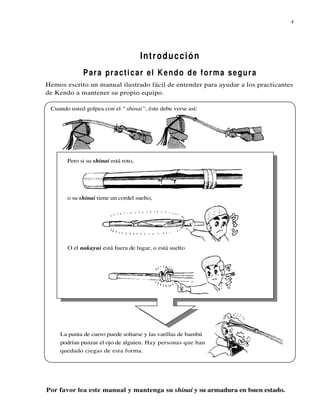 4




                                      Introducción
             P ar a pr a c t i c a r e l K e n d o d e f o r m a s e g u r a
Hemos escrito un manual ilustrado fácil de entender para ayudar a los practicantes
de Kendo a mantener su propio equipo.

 Cuando usted golpea con el " shinai”, éste debe verse así:




       Pero si su shinai está roto,




       o su shinai tiene un cordel suelto,




       O el nakayui está fuera de lugar, o está suelto




    La punta de cuero puede soltarse y las varillas de bambú
    podrían punzar el ojo de alguien. Hay personas que han
    quedado ciegas de esta forma.




Por favor lea este manual y mantenga su shinai y su armadura en buen estado.
 