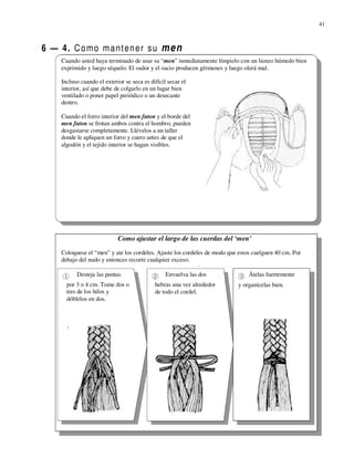 41



6 — 4. C o m o m a nt e n e r s u m e n
     Cuando usted haya terminado de usar su “men” inmediatamente límpielo con un lienzo húmedo bien
     exprimido y luego séquelo. El sudor y el sucio producen gérmenes y luego olerá mal.

     Incluso cuando el exterior se seca es difícil secar el
     interior, así que debe de colgarlo en un lugar bien
     ventilado o poner papel periódico o un desecante
     dentro.

     Cuando el forro interior del men futon y el borde del
     men futon se frotan ambos contra el hombro, pueden
     desgastarse completamente. Llévelos a un taller
     donde le apliquen un forro y cuero antes de que el
     algodón y el tejido interior se hagan visibles.




                             Como ajustar el largo de las cuerdas del ‘men’
     Coloquese el “men” y ate los cordeles. Ajuste los cordeles de modo que estos cuelguen 40 cm. Por
     debajo del nudo y entonces recorte cualquier exceso.

           Desteja las puntas                     Envuelva las dos              Átelas fuertemente
       por 3 o 4 cm. Tome dos o              hebras una vez alrededor      y organícelas bien.
       tres de los hilos y                   de todo el cordel.
       dóblelos en dos.
 