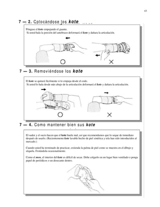 43



7 — 2. C o l o c á n d o s e l o s k o t e
     Póngase el kote empujando el guante.
     Si usted hala la porción del antebrazo deformará el kote y dañara la articulación.




7 — 3. R e m o v i é n d o s e l o s k o t e

     El kote se quitará fácilmente si lo empuja desde el codo.
     Si usted lo hala desde más abajo de la articulación deformará el kote y dañara la articulación.




7 — 4. C o m o m a nt e n e r b i e n s u s k o t e

     El sudor y el sucio hacen que el kote huela mal, así que recomendamos que lo seque de inmediato
     después de usarlo. (Recientemente kote lavable hecho de piel sintética y tela han sido introducidos al
     mercado.)

     Cuando usted ha terminado de practicar, extienda la palma de piel como se muestra en el dibujo y
     séquela. Frotándola ocasionalmente.

     Como el men, el interior del kote es difícil de secar. Debe colgarlo en un lugar bien ventilado o ponga
     papel de periódicos o un desecante dentro.
 