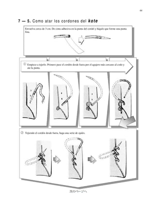 44



7 — 5. C o m o at a r l o s c o r d o n e s d e l k o t e
    Envuelva cerca de 3 cm. De cinta adhesiva en la punta del cordel y hágalo que forme una punta
    fina.




      Empiece a tejerlo. Primero pase el cordón desde fuera por el agujero más cercano al codo y
      ate la punta.




    Tejiendo el cordón desde fuera, haga una serie de ojales.
 