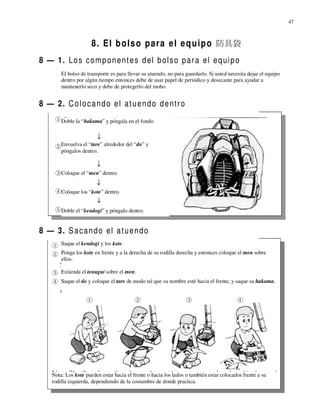 47



                      8 . E l b o l s o p a r a e l e q u i p o 防具袋
8 — 1. L o s c o m p o n e n t e s d el b o l s o p a r a e l e q ui p o
        El bolso de transporte es para llevar su atuendo, no para guardarlo. Si usted necesita dejar el equipo
        dentro por algún tiempo entonces debe de usar papel de periódico y desecante para ayudar a
        mantenerlo seco y debe de protegerlo del moho.


8 — 2. C o l o c a n d o e l at u e n d o d e n t r o
        Doble la “hakama” y póngala en el fondo



        Envuelva el “tare” alrededor del “do” y
        póngalos dentro.


        Coloque el “men” dentro.


        Coloque los “kote” dentro.


        Doble el “kendogi” y póngalo dentro.


8 — 3. S a c a n d o el a t u e n d o
        Saque el kendogi y los kote.
        Ponga los kote en frente y a la derecha de su rodilla derecha y entonces coloque el men sobre
        ellos.

        Extienda el tenugui sobre el men.
        Saque el do y coloque el tare de modo tal que su nombre esté hacia el frente, y saque su hakama.




    Nota: Los kote pueden estar hacia el frente o hacia los lados o también estar colocados frente a su
    rodilla izquierda, dependiendo de la costumbre de donde practica.
 