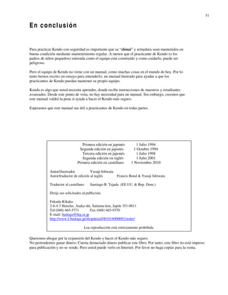 51

 En conclusión
En conclusión

Para practicar Kendo con seguridad es importante que su “shinai” y armadura sean mantenidos en
buena condición mediante mantenimiento regular. A menos que el practicante de Kendo (o los
padres de niños pequeños) entienda como el equipo está construido y como cuidarlo, puede ser
peligroso.

Pero el equipo de Kendo no viene con un manual, como muchas cosas en el mundo de hoy. Por lo
tanto hemos escrito un ensayo para entenderlo; un manual ilustrado para ayudar a que los
practicantes de Kendo puedan mantener su propio equipo.

Kendo es algo que usted necesita aprender, donde recibe instrucciones de maestros y estudiantes
avanzados. Desde este punto de vista, no hay necesidad para un manual. Sin embargo, creemos que
este manual valdrá la pena si ayuda a hacer el Kendo más seguro.

Esperamos que este manual sea útil a practicantes de Kendo en todas partes.




                                  Primera edición en japonés          1 Julio 1994
                                Segunda edición en japonés          1 Octubre 1994
                                  Tercera edición en japonés          1 Julio 1998
                                  Segunda edición en inglés           1 Julio 2001
                               Primera edición en castellano      1 Noviembre 2010

            Autor/ilustrador           Yasuji Ishwata
            Autor/traductor de edición al inglés      Francis Bond & Yasuji Ishiwata

            Traductor al castellano     Santiago B. Tejada (EE.UU. & Rep. Dom.)

            Dirija sus solicitudes al publicista:

            Fukuda Kikaku
            2-6-4 3 Honcho, Asaka-shi, Saitama-ken, Japón 351-0011
            Tel (048) 465-5771       Fax (048) 465-9370
            E-mail: budogu@big.or.jp
            http://www.f-budogu.jp/shopdetail/001018000001/order/

                                    Loa reproducción está estrictamente prohibida.

Queremos abogar por la expansión del Kendo y hacer el Kendo más seguro.
No pretendemos ganar dinero. Cuesta demasiado dinero publicar este libro. Por tanto, este libro no está impreso
para publicación y no se vende. Pero usted puede verlo en Internet. Por favor no haga copias para la venta.
 
