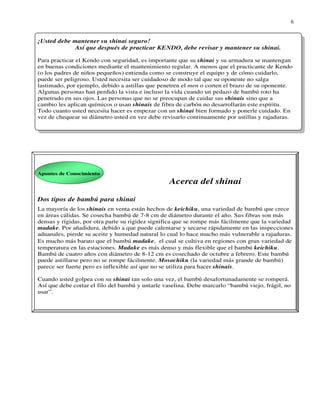6


¡Usted debe mantener su shinai seguro!
             Así que después de practicar KENDO, debe revisar y mantener su shinai.

Para practicar el Kendo con seguridad, es importante que su shinai y su armadura se mantengan
en buenas condiciones mediante el mantenimiento regular. A menos que el practicante de Kendo
(o los padres de niños pequeños) entienda como se construye el equipo y de cómo cuidarlo,
puede ser peligroso. Usted necesita ser cuidadoso de modo tal que su oponente no salga
lastimado, por ejemplo, debido a astillas que penetren el men o corten el brazo de su oponente.
Algunas personas han perdido la vista e incluso la vida cuando un pedazo de bambú roto ha
penetrado en sus ojos. Las personas que no se preocupan de cuidar sus shinais sino que a
cambio les aplican químicos o usan shinais de fibra de carbón no desarrollarán este espíritu.
Todo cuanto usted necesita hacer es empezar con un shinai bien formado y ponerle cuidado. En
vez de chequear su diámetro usted en vez debe revisarlo continuamente por astillas y rajaduras.




Apuntes de Conocimiento
                                                  Acerca del shinai

Dos tipos de bambú para shinai
La mayorِ a de los shinais en venta están hechos de keichiku, una variedad de bambú que crece
          í
en áreas cálidas. Se cosecha bambú de 7-8 cm de diámetro durante el año. Sus fibras son más
densas y rígidas, por otra parte su rigidez significa que se rompe más fácilmente que la variedad
madake. Por añadidura, debido a que puede calentarse y secarse rápidamente en las inspecciones
aduanales, pierde su aceite y humedad natural lo cual lo hace mucho más vulnerable a rajaduras.
Es mucho más barato que el bambú madake, el cual se cultiva en regiones con gran variedad de
temperatura en las estaciones. Madake es más denso y más flexible que el bambú keichiku.
Bambú de cuatro años con diámetro de 8-12 cm es cosechado de octubre a febrero. Este bambú
puede astillarse pero no se rompe fácilmente. Mosochiku (la variedad más grande de bambú)
parece ser fuerte pero es inflexible así que no se utiliza para hacer shinais.

Cuando usted golpea con su shinai tan solo una vez, el bambú desafortunadamente se romperá.
Así que debe cortar el filo del bambú y untarle vaselina. Debe marcarlo “bambú viejo, frágil, no
usar”.
 