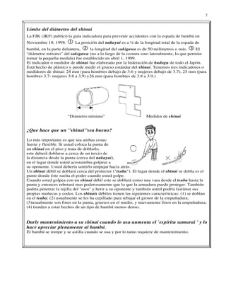 7


Límite del diámetro del shinai
La FJK (JKF) publicó la guía indicadora para prevenir accidentes con la espada de bambú en
Noviembre 10, 1998.       La posición del nakayui es a ¼ de la longitud total de la espada de
bambú, en la parte delantera,     la longitud del sakigawa es de 50 milímetros o más.     El
“diámetro mínimo” del sakigawa (no a lo largo de la costura sino lateralmente, lo que permite
tomar la pequeña medida) fue establecido en abril 1, 1999.
El indicador o medidor de shinai fue elaborado por la federación de budogu de todo el Japón.
Está hecho de plástico y puede medir el grueso estándar del shinai. Tenemos tres indicadores o
medidores de shinai: 24 mm (para hombres debajo de 3.6 y mujeres debajo de 3.7), 25 mm (para
hombres 3.7- mujeres 3.8 a 3.9) y26 mm (para hombres de 3.8 a 3.9.)




                      “Diámetro mínimo”                         Medidor de shinai


¿Que hace que un "shinai"sea bueno?

Lo más importante es que sea ambas cosas:
fuerte y flexible. Si usted coloca la punta de
un shinai en el piso y trata de doblarlo,
este deberً doblarse a cerca de un tercio de
           á
la distancia desde la punta (cerca del nakayui),
en el lugar donde usted acostumbra golpear a
su oponente. Usted debería sentirlo empujar hacia atrás.
Un shinai débil se doblará cerca del protector ("tsuba"). El lugar donde el shinai se dobla es el
punto donde éste suelta el poder cuando usted golpe.
Cuando usted golpea con un shinai débil este se doblará como una vara desde el tsuba hasta la
punta y entonces rebotará mas poderosamente que lo que la armadura puede proteger. También
podría penetrar la rejilla del "men" y herir a su oponente y también usted podría lastimar sus
propias muñecas y codos. Los shinais débiles tienen las siguientes características: (1) se doblan
en el tsuba; (2) usualmente se les ha cepillado para rebajar el grosor de la empuñadura;
(3)usualmente son finos en la punta, gruesos en el medio, y nuevamente finos en la empuñadura;
(4) tienden a estar hechos de un tipo de bambú menos denso.


Darle mantenimiento a su shinai cuando lo usa aumenta el `espíritu samurai ' y lo
hace apreciar plenamente al bambú.
El bambú se rompe y se astilla cuando se usa y por lo tanto requiere de mantenimiento.
 