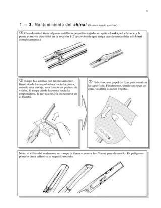 9




1 — 3. M a nt e n i m i e nt o d e l s h i n ai     (Removiendo astillas)

   Cuando usted tiene algunas astillas o pequeñas rajaduras, quite el nakayui, el tsuru y la
punta como se describió en la sección 1-2 (es probable que tenga que desensamblar el shinai
completamente.)




    Raspe las astillas con un movimiento
                                                        Próximo, use papel de lijar para suavizar
firme desde la empuñadura hacia la punta,
                                                    la superficie. Finalmente, úntele un poco de
usando una navaja, una lima o un pedazo de
                                                    cera, vaselina o aceite vegetal.
vidrio. Si raspa desde la punta hacia la
empuñadura, la navaja podría incrustarse en
el bambú.




Nota: si el bambú realmente se rompe (a favor o contra las fibras) pare de usarlo. Es peligroso
ponerle cinta adhesiva y seguirlo usando.
 